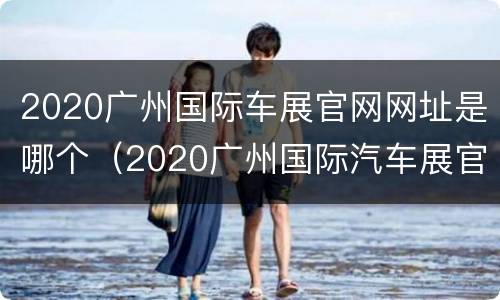 2020广州国际车展官网网址是哪个（2020广州国际汽车展官网）