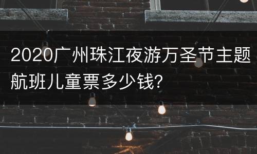 2020广州珠江夜游万圣节主题航班儿童票多少钱？