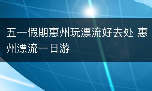 五一假期惠州玩漂流好去处 惠州漂流一日游