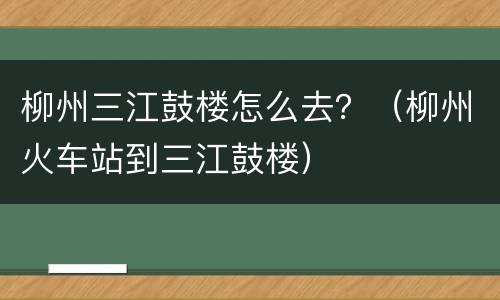 柳州三江鼓楼怎么去？（柳州火车站到三江鼓楼）