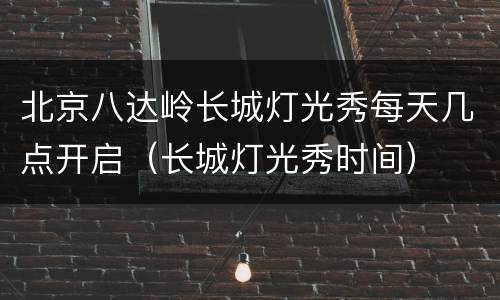 北京八达岭长城灯光秀每天几点开启（长城灯光秀时间）