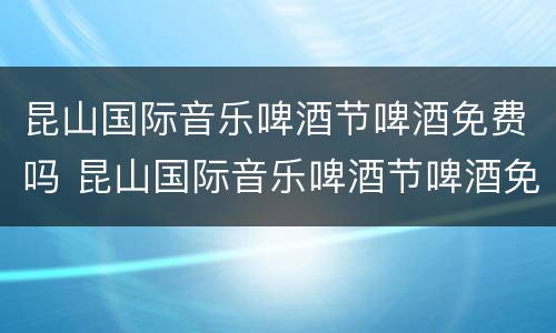 昆山国际音乐啤酒节啤酒免费吗 昆山国际音乐啤酒节啤酒免费吗现在