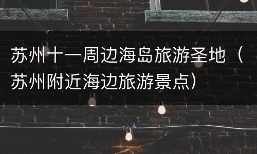 苏州十一周边海岛旅游圣地（苏州附近海边旅游景点）