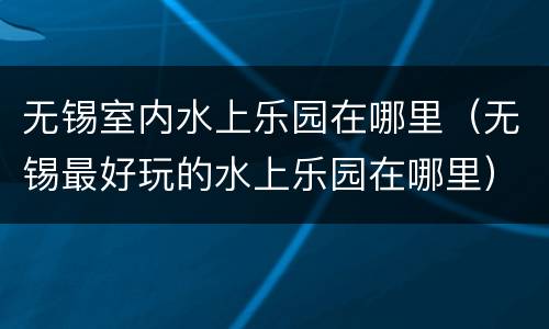 无锡室内水上乐园在哪里（无锡最好玩的水上乐园在哪里）