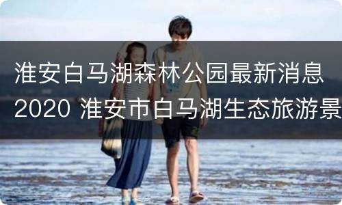 淮安白马湖森林公园最新消息2020 淮安市白马湖生态旅游景区(森林公园