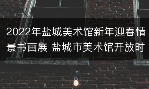 2022年盐城美术馆新年迎春情景书画展 盐城市美术馆开放时间