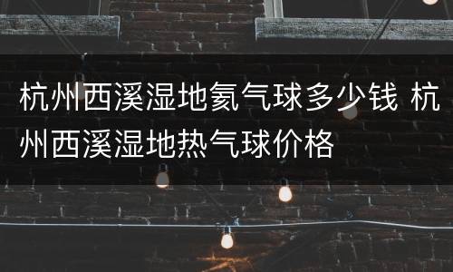 杭州西溪湿地氦气球多少钱 杭州西溪湿地热气球价格