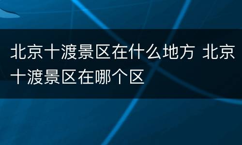 北京十渡景区在什么地方 北京十渡景区在哪个区
