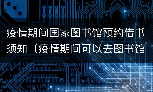 疫情期间国家图书馆预约借书须知（疫情期间可以去图书馆借书吗）
