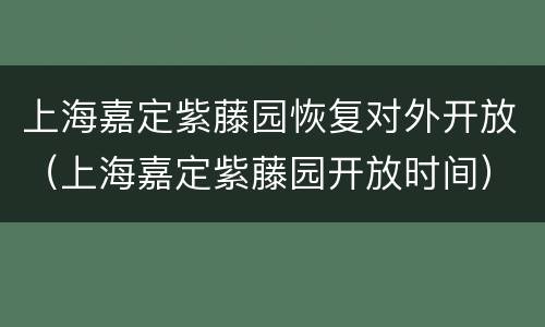 上海嘉定紫藤园恢复对外开放（上海嘉定紫藤园开放时间）