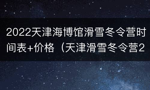2022天津海博馆滑雪冬令营时间表+价格（天津滑雪冬令营2021年）