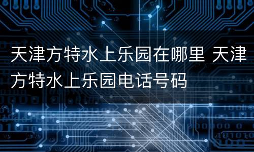 天津方特水上乐园在哪里 天津方特水上乐园电话号码