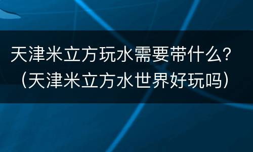 天津米立方玩水需要带什么？（天津米立方水世界好玩吗）