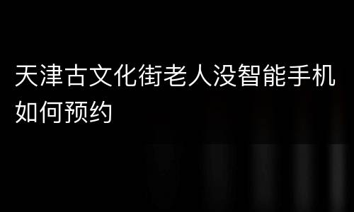 天津古文化街老人没智能手机如何预约