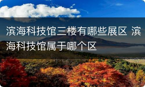滨海科技馆三楼有哪些展区 滨海科技馆属于哪个区
