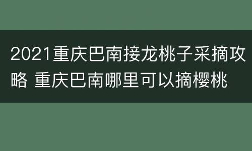 2021重庆巴南接龙桃子采摘攻略 重庆巴南哪里可以摘樱桃