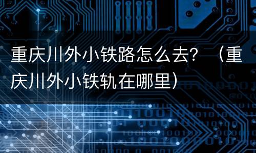 重庆川外小铁路怎么去？（重庆川外小铁轨在哪里）