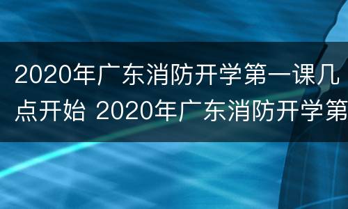 2020年广东消防开学第一课几点开始 2020年广东消防开学第一课几点开始考试
