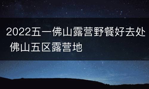 2022五一佛山露营野餐好去处 佛山五区露营地