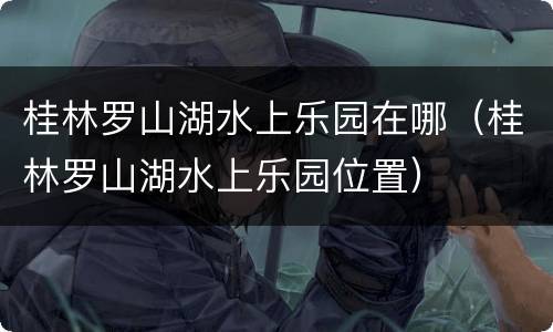 桂林罗山湖水上乐园在哪（桂林罗山湖水上乐园位置）