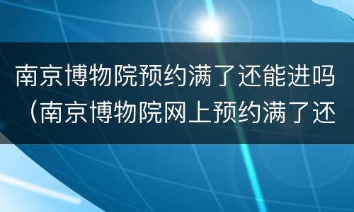 南京博物院预约满了还能进吗（南京博物院网上预约满了还能去吗）