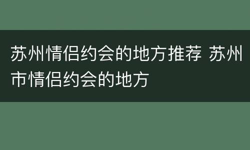 苏州情侣约会的地方推荐 苏州市情侣约会的地方