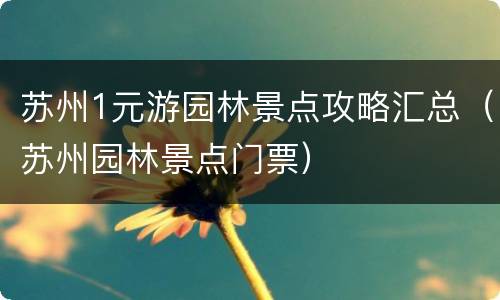 苏州1元游园林景点攻略汇总（苏州园林景点门票）