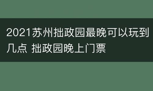 2021苏州拙政园最晚可以玩到几点 拙政园晚上门票