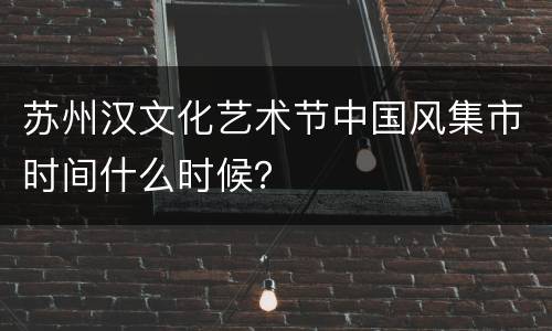 苏州汉文化艺术节中国风集市时间什么时候？