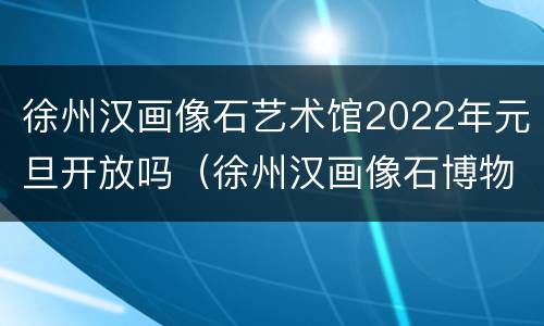 徐州汉画像石艺术馆2022年元旦开放吗（徐州汉画像石博物馆官网）