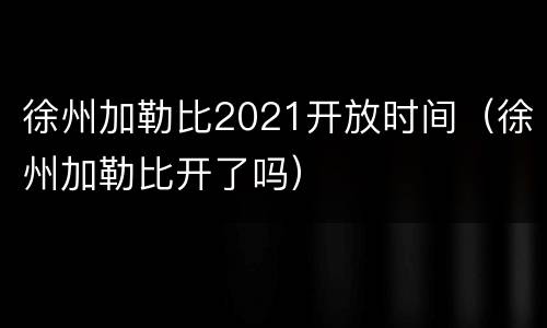 徐州加勒比2021开放时间（徐州加勒比开了吗）
