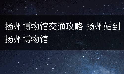 扬州博物馆交通攻略 扬州站到扬州博物馆