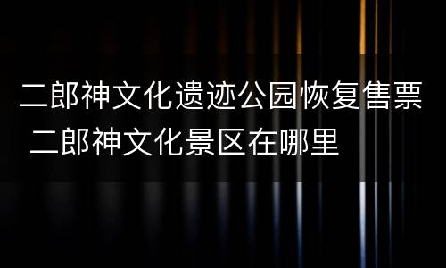 二郎神文化遗迹公园恢复售票 二郎神文化景区在哪里