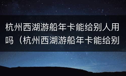 杭州西湖游船年卡能给别人用吗（杭州西湖游船年卡能给别人用吗多少钱）