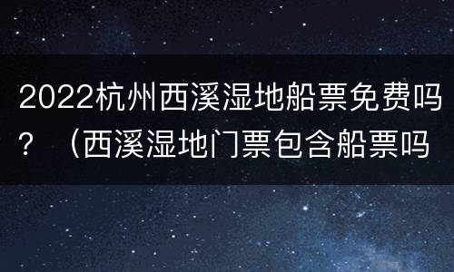 2022杭州西溪湿地船票免费吗？（西溪湿地门票包含船票吗）