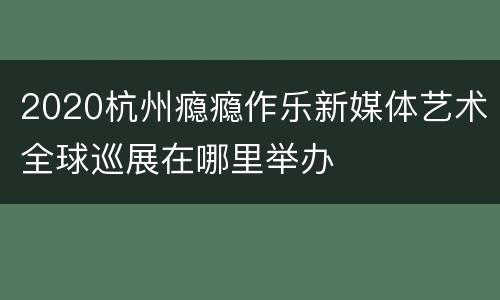 2020杭州瘾瘾作乐新媒体艺术全球巡展在哪里举办
