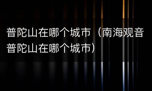 普陀山在哪个城市（南海观音普陀山在哪个城市）