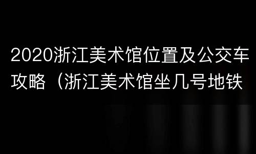 2020浙江美术馆位置及公交车攻略（浙江美术馆坐几号地铁）