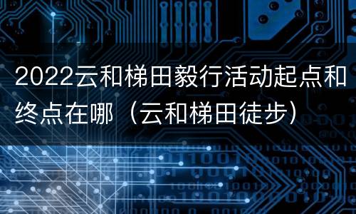 2022云和梯田毅行活动起点和终点在哪（云和梯田徒步）
