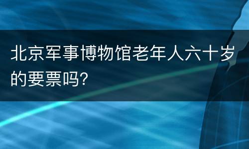 北京军事博物馆老年人六十岁的要票吗？