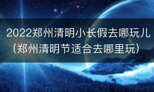 2022郑州清明小长假去哪玩儿（郑州清明节适合去哪里玩）
