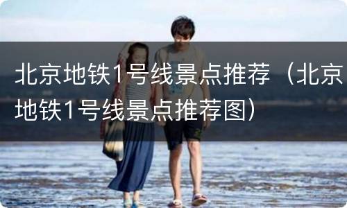 北京地铁1号线景点推荐（北京地铁1号线景点推荐图）