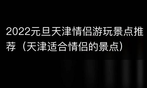 2022元旦天津情侣游玩景点推荐（天津适合情侣的景点）