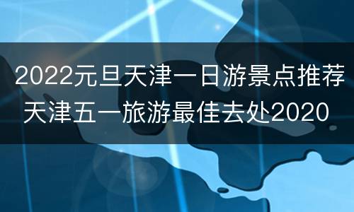 2022元旦天津一日游景点推荐 天津五一旅游最佳去处2020