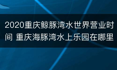 2020重庆鲸豚湾水世界营业时间 重庆海豚湾水上乐园在哪里