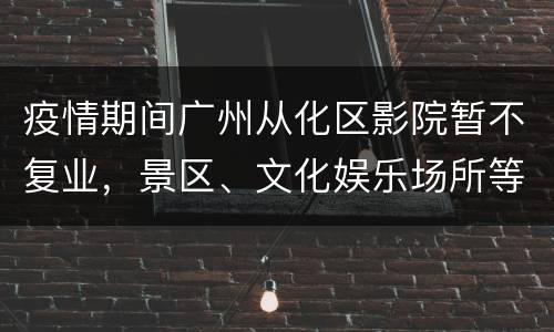 疫情期间广州从化区影院暂不复业，景区、文化娱乐场所等限流