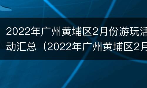 2022年广州黄埔区2月份游玩活动汇总（2022年广州黄埔区2月份游玩活动汇总图片）