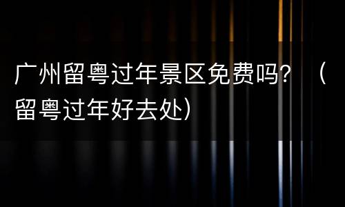 广州留粤过年景区免费吗？（留粤过年好去处）