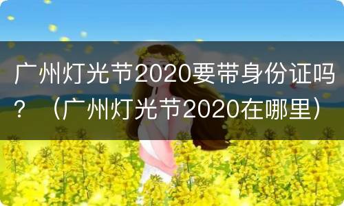 广州灯光节2020要带身份证吗？（广州灯光节2020在哪里）