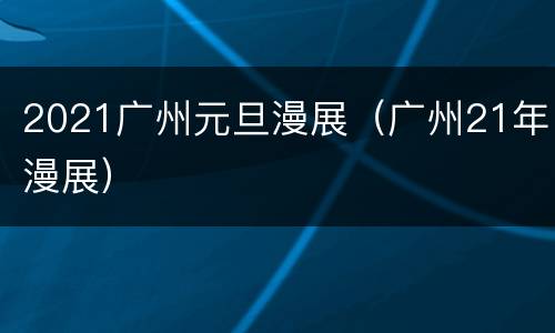 2021广州元旦漫展（广州21年漫展）